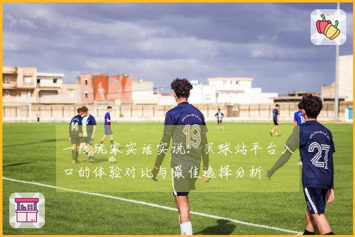 一线玩家实话实说：买球站平台入口的体验对比与最佳选择分析